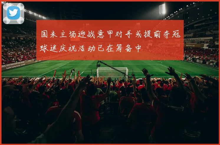 国米主场迎战意甲对手或提前夺冠球迷庆祝活动已在筹备中