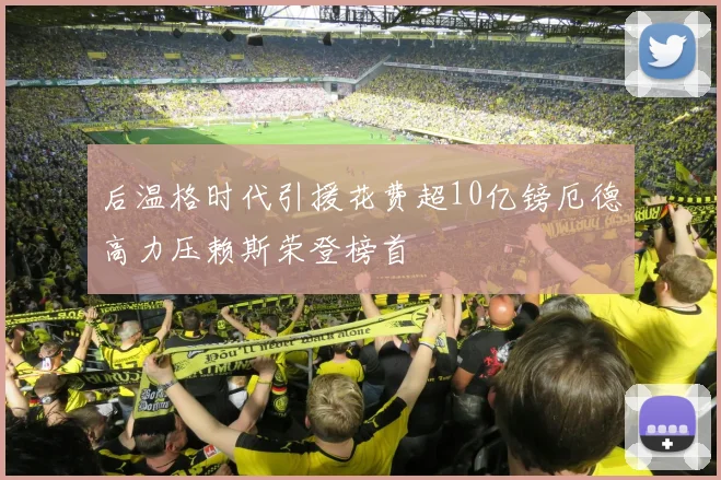 后温格时代引援花费超10亿镑厄德高力压赖斯荣登榜首