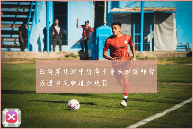 西海岸计划申诉泽卡争议进球郑智或遭中足联追加处罚