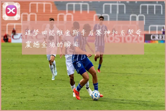 追梦回忆维金斯季后赛神扣东契奇震撼全场的瞬间
