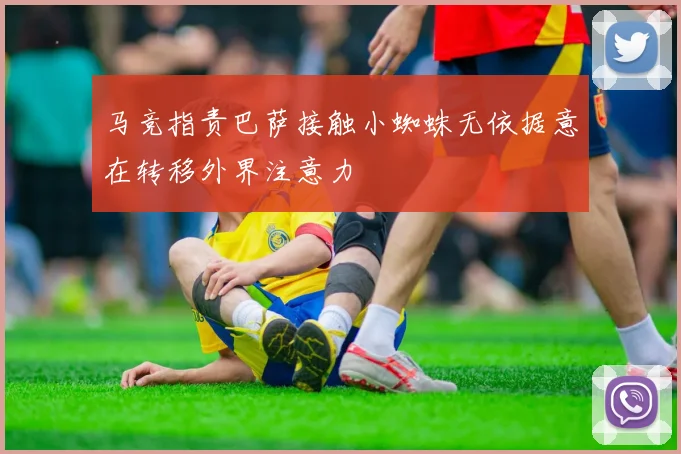 马竞指责巴萨接触小蜘蛛无依据意在转移外界注意力