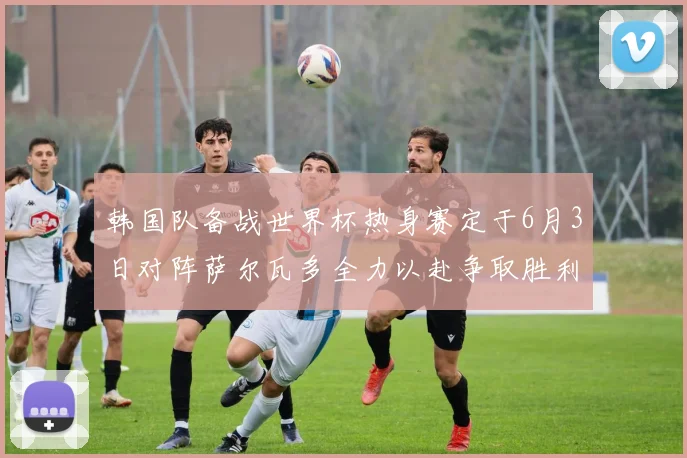 韩国队备战世界杯热身赛定于6月3日对阵萨尔瓦多全力以赴争取胜利