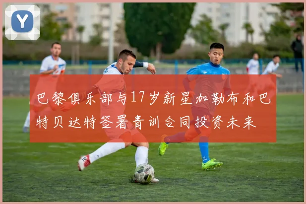 巴黎俱乐部与17岁新星加勒布和巴特贝达特签署青训合同投资未来