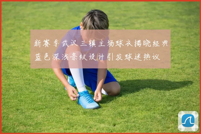 新赛季武汉三镇主场球衣揭晓经典蓝色深浅条纹设计引发球迷热议