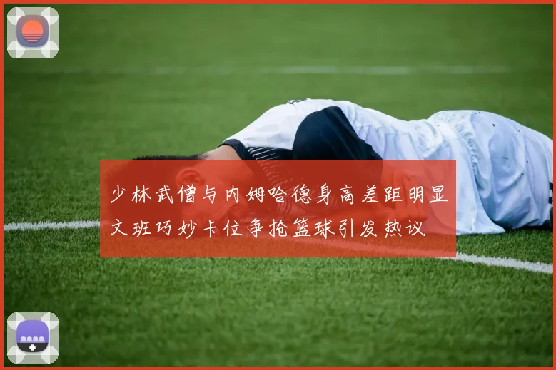 少林武僧与内姆哈德身高差距明显文班巧妙卡位争抢篮球引发热议