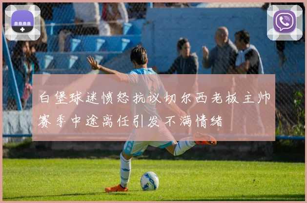白堡球迷愤怒抗议切尔西老板主帅赛季中途离任引发不满情绪