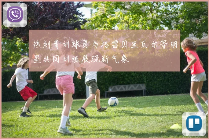 热刺青训球员与格雷贝里瓦尔等明星共同训练展现新气象