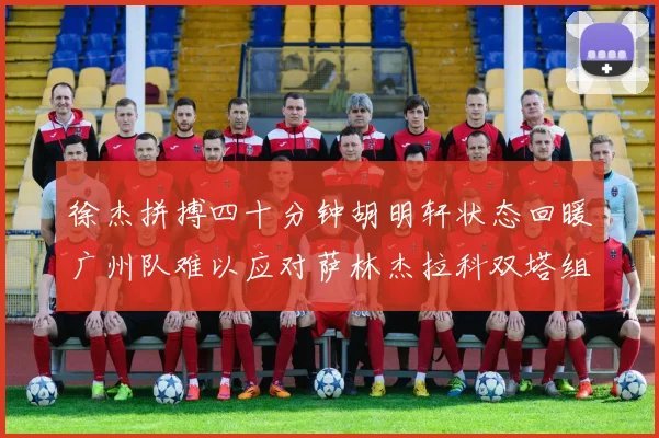 徐杰拼搏四十分钟胡明轩状态回暖广州队难以应对萨林杰拉科双塔组合