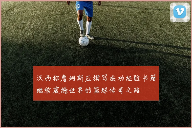 沃西称詹姆斯应撰写成功经验书籍继续震撼世界的篮球传奇之路