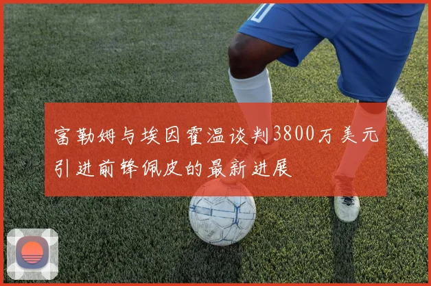 富勒姆与埃因霍温谈判3800万美元引进前锋佩皮的最新进展