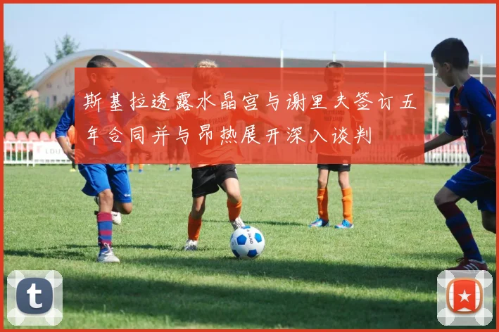 斯基拉透露水晶宫与谢里夫签订五年合同并与昂热展开深入谈判