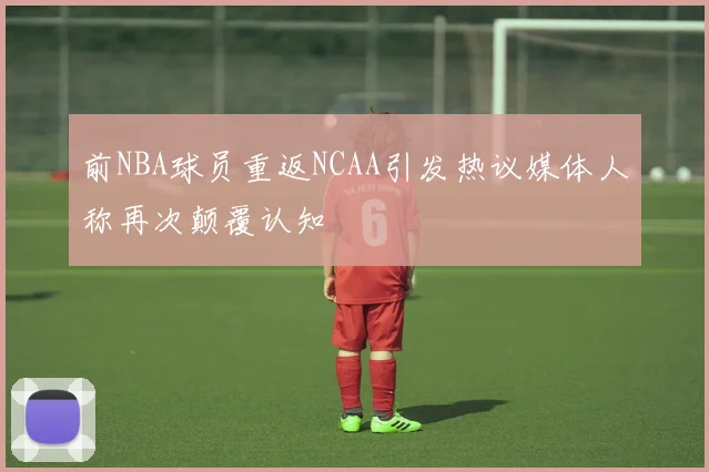 前NBA球员重返NCAA引发热议媒体人称再次颠覆认知