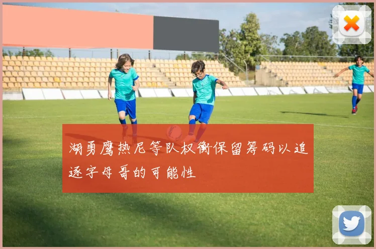湖勇鹰热尼等队权衡保留筹码以追逐字母哥的可能性